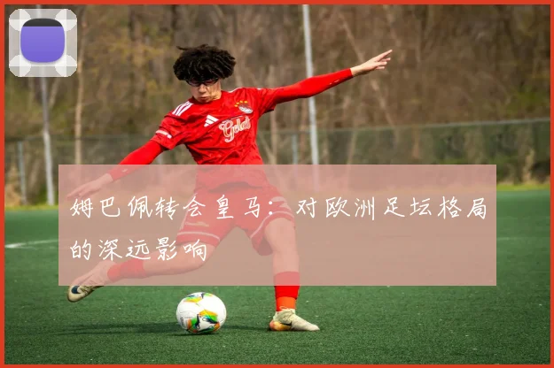 姆巴佩转会皇马:对欧洲足坛格局的深远影响