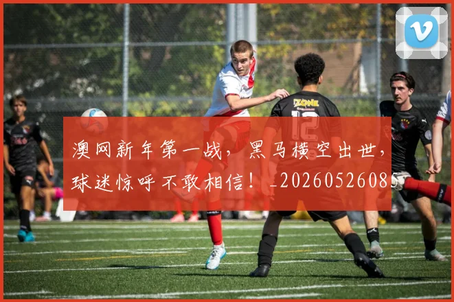澳网新年第一战，黑马横空出世，球迷惊呼不敢相信！_20260526085233