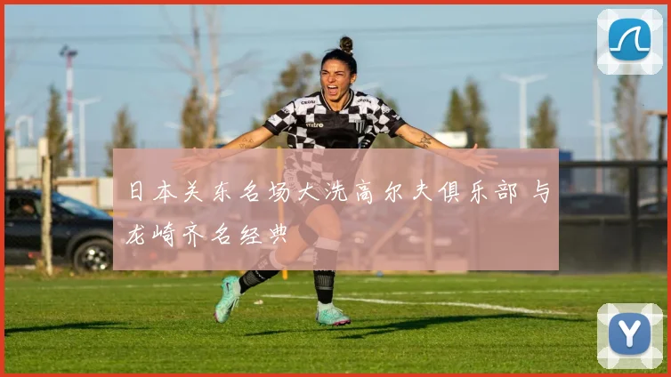 日本关东名场大洗高尔夫俱乐部 与龙崎齐名经典