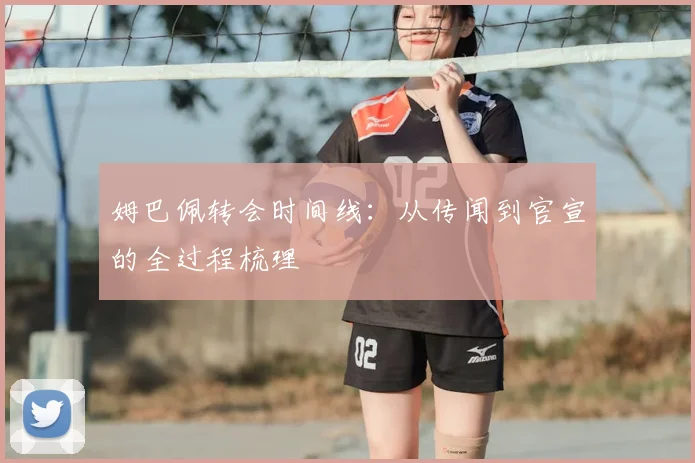 姆巴佩转会时间线:从传闻到官宣的全过程梳理