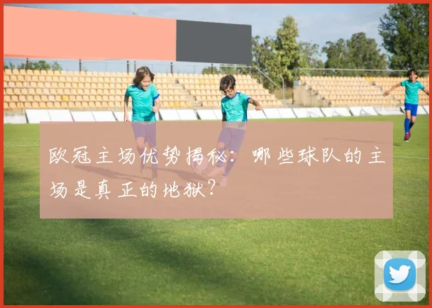 欧冠主场优势揭秘：哪些球队的主场是真正的地狱？