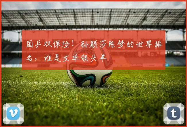 国乒双保险！孙颖莎陈梦的世界排名，谁是女单领头羊