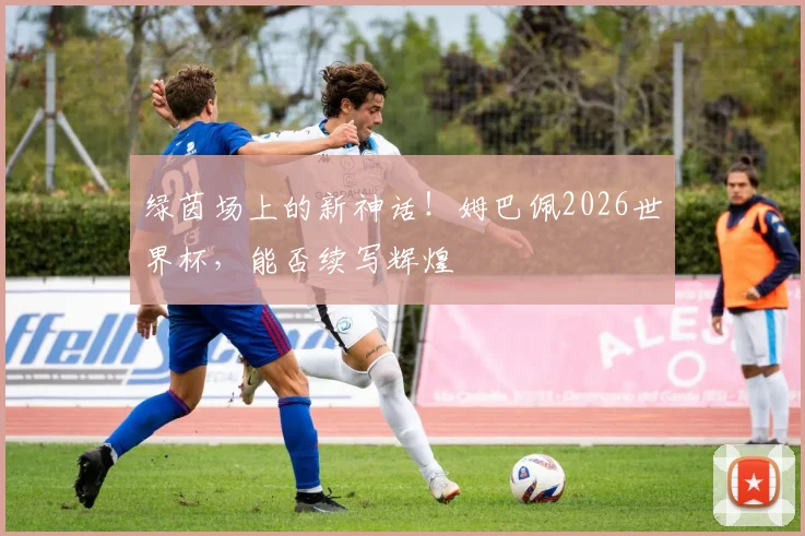 绿茵场上的新神话!姆巴佩2026世界杯,能否续写辉煌
