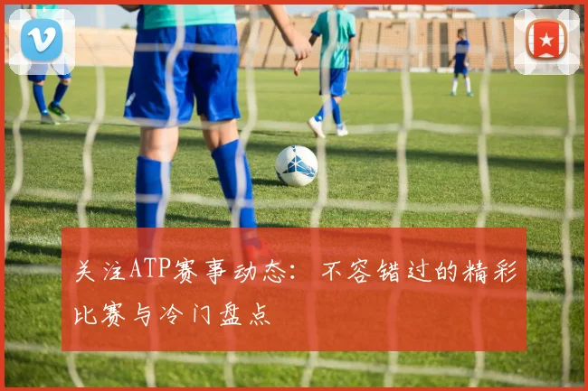关注ATP赛事动态:不容错过的精彩比赛与冷门盘点