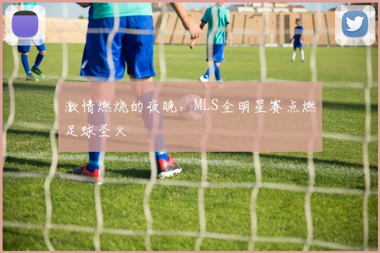 激情燃烧的夜晚,MLS全明星赛点燃足球圣火