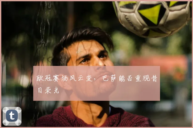 欧冠赛场风云变,巴萨能否重现昔日荣光