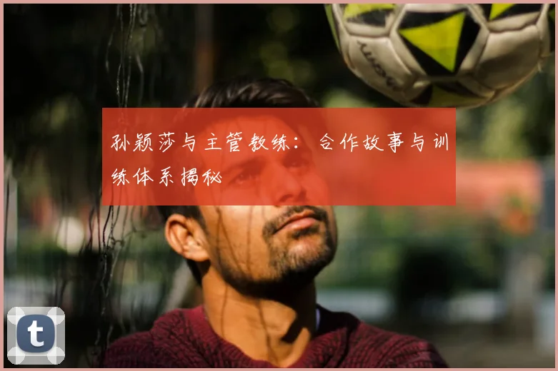 孙颖莎与主管教练:合作故事与训练体系揭秘
