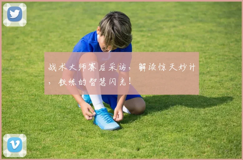 战术大师赛后采访,解读惊天妙计,教练的智慧闪光!