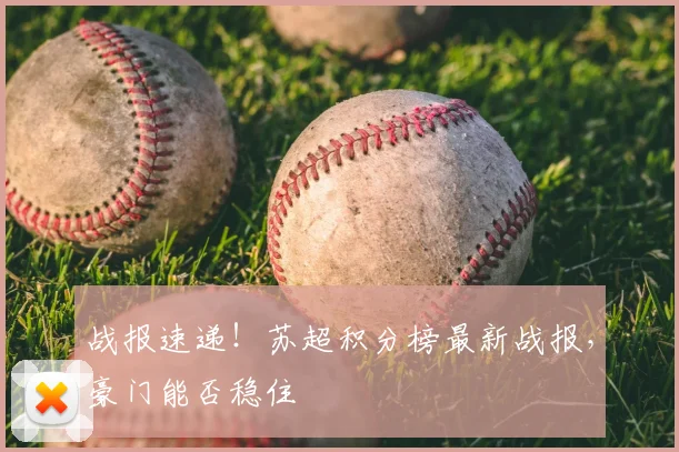 战报速递！苏超积分榜最新战报，豪门能否稳住