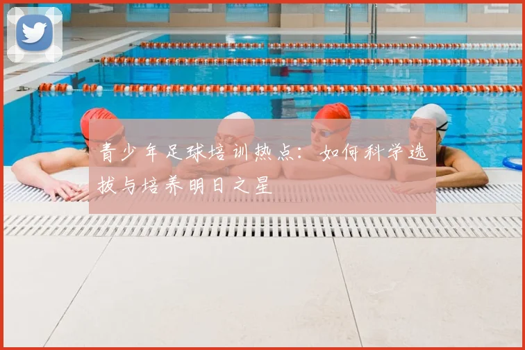 青少年足球培训热点:如何科学选拔与培养明日之星