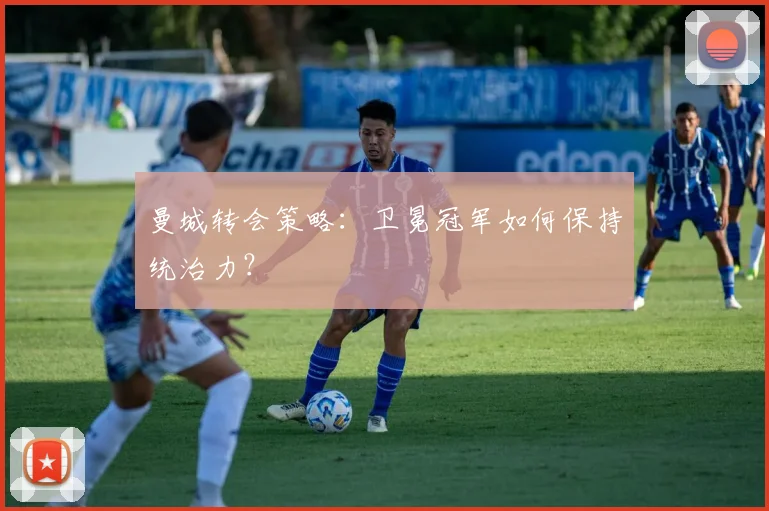 曼城转会策略:卫冕冠军如何保持统治力?