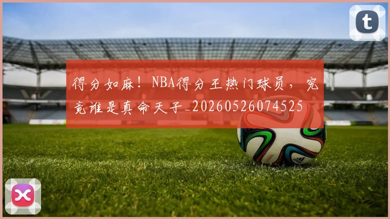 得分如麻!NBA得分王热门球员,究竟谁是真命天子_20260526074525