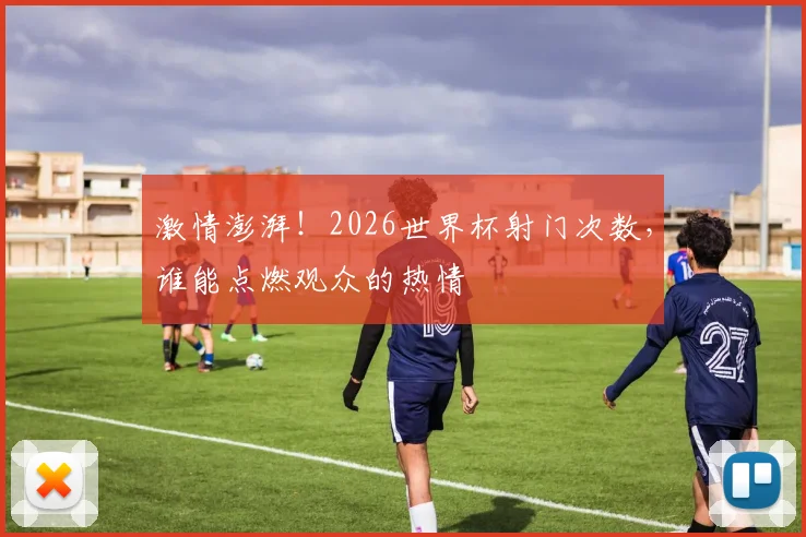 激情澎湃！2026世界杯射门次数，谁能点燃观众的热情