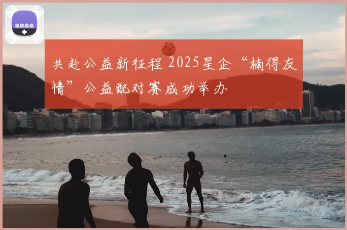 共赴公益新征程 2025星企“楠得友情”公益配对赛成功举办