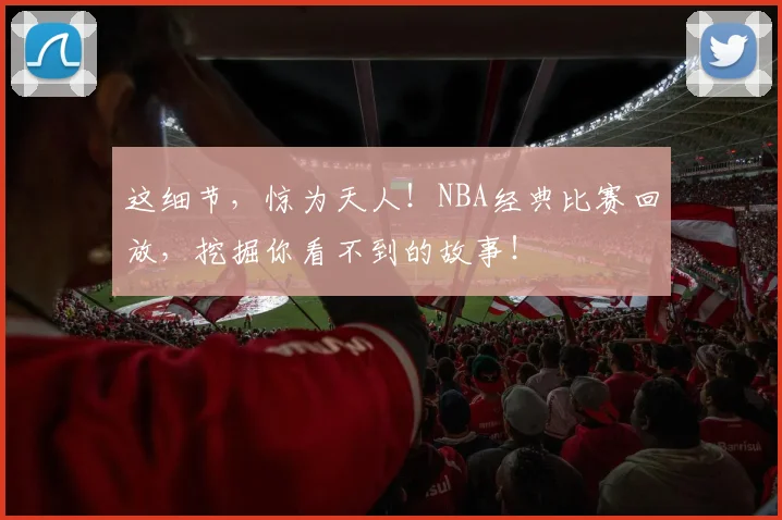 这细节,惊为天人!NBA经典比赛回放,挖掘你看不到的故事!