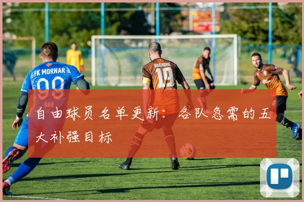 自由球员名单更新:各队急需的五大补强目标