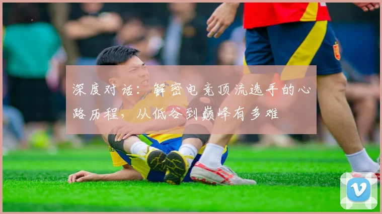 深度对话:解密电竞顶流选手的心路历程,从低谷到巅峰有多难
