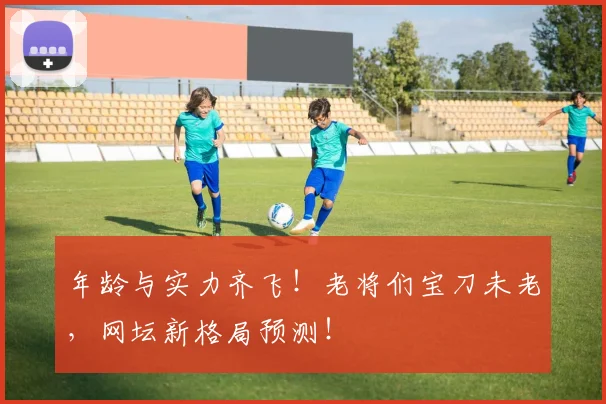 年龄与实力齐飞!老将们宝刀未老,网坛新格局预测!