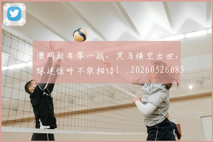 澳网新年第一战,黑马横空出世,球迷惊呼不敢相信!_20260526085233