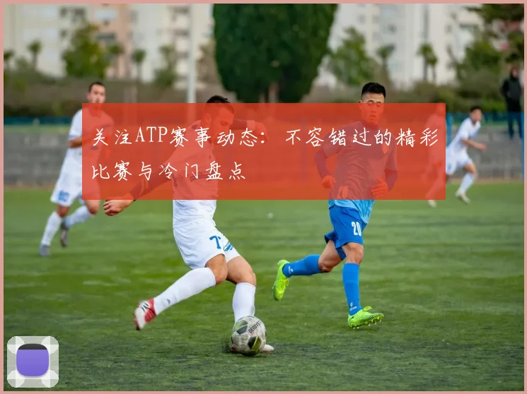关注ATP赛事动态:不容错过的精彩比赛与冷门盘点