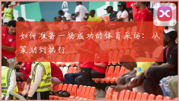 如何准备一场成功的体育采访:从策划到执行