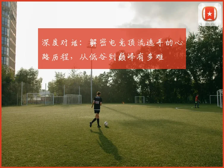 深度对话：解密电竞顶流选手的心路历程，从低谷到巅峰有多难