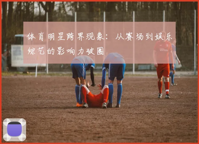 体育明星跨界现象:从赛场到娱乐综艺的影响力破圈